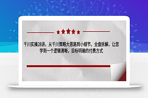 千川实操28讲,从千川策略大思路到小细节,全盘拆解,让您学到一个逻辑清晰,目标明确的付费方式