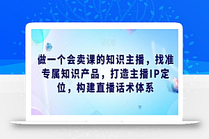 做一个会卖课的知识主播,找准专属知识产品,打造主播IP定位,构建直播话术体系