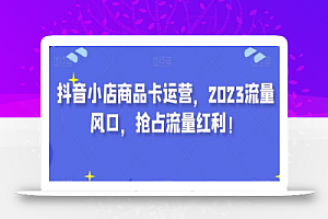 抖音小店商品卡运营,2023流量风口,抢占流量红利!