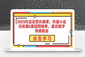 2023抖店运营实操课,抖音小店无货源0基础到爆单,适合新手快速起店