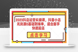 2023抖店运营实操课，抖音小店无货源0基础到爆单，适合新手快速起店