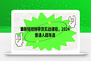 最新短视频带货实战课程,2024普通人超车道