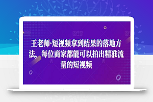 王老师·短视频拿到结果的落地方法,每位商家都能可以拍出精准流量的短视频