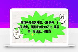视频号货盘起号课:0粉新号,3天爆盘,直播间流量10万+!破层级、破流量、破推荐