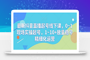 最新抖音直播起号线下课,0~1现场实操起号,1~10+放量稳号精细化运营