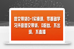 图文带货0-1实操课,零基础学习抖音图文带货,0粉丝,不出境,不直播