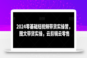 2024零基础短视频带货实操营,图文带货实操,云剪辑云零售