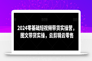 2024零基础短视频带货实操营，图文带货实操，云剪辑云零售