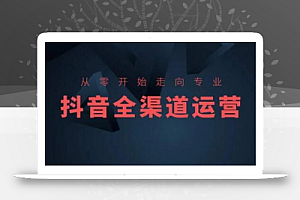 从零开始走向专业,抖音全渠道运营,抖音电商培训