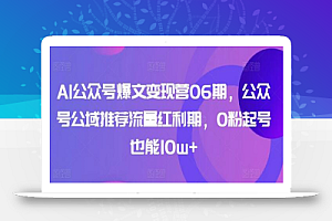 AI公众号爆文变现营06期,公众号公域推荐流量红利期,0粉起号也能10w+