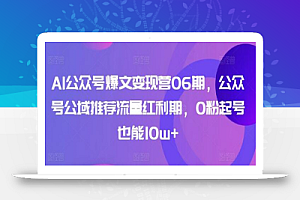 AI公众号爆文变现营06期，公众号公域推荐流量红利期，0粉起号也能10w+