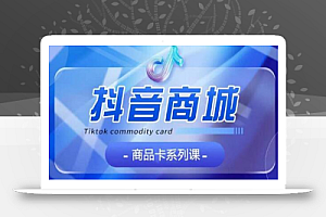 抖音商品卡系列课程,大模块【认知】【基础】【运营】【玩法】系统教学