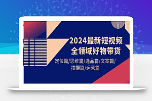 2024最新短视频全领域好物带货 定位篇/思维篇/选品篇/文案篇/拍摄篇/运营篇