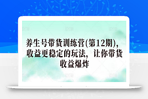 养生号带货训练营(第12期),收益更稳定的玩法,让你带货收益爆炸