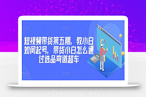 价值2980短视频带货第五期,教小白如何起号,带货小白怎么通过选品弯道超车