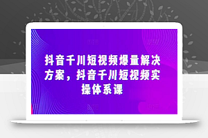 抖音千川短视频爆量解决方案,抖音千川短视频实操体系课