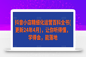 抖音小店精细化运营百科全书(更新24年4月),让你听得懂,学得会,能落地