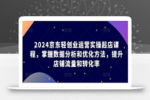 2024京东轻创业运营实操起店课程,掌握数据分析和优化方法,提升店铺流量和转化率